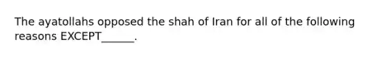 The ayatollahs opposed the shah of Iran for all of the following reasons EXCEPT______.