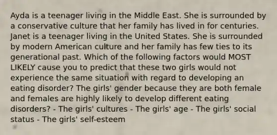 Ayda is a teenager living in the Middle East. She is surrounded by a conservative culture that her family has lived in for centuries. Janet is a teenager living in the United States. She is surrounded by modern American culture and her family has few ties to its generational past. Which of the following factors would MOST LIKELY cause you to predict that these two girls would not experience the same situation with regard to developing an eating disorder? The girls' gender because they are both female and females are highly likely to develop different eating disorders? - The girls' cultures - The girls' age - The girls' social status - The girls' self-esteem