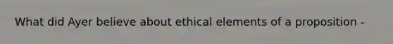 What did Ayer believe about ethical elements of a proposition -