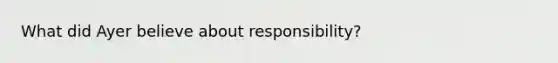 What did Ayer believe about responsibility?