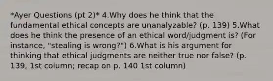 *Ayer Questions (pt 2)* 4.Why does he think that the fundamental ethical concepts are unanalyzable? (p. 139) 5.What does he think the presence of an ethical word/judgment is? (For instance, "stealing is wrong?") 6.What is his argument for thinking that ethical judgments are neither true nor false? (p. 139, 1st column; recap on p. 140 1st column)