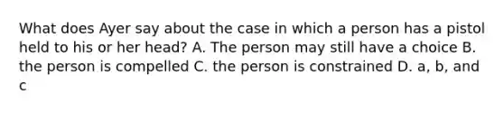 What does Ayer say about the case in which a person has a pistol held to his or her head? A. The person may still have a choice B. the person is compelled C. the person is constrained D. a, b, and c