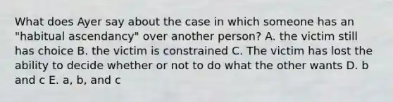 What does Ayer say about the case in which someone has an "habitual ascendancy" over another person? A. the victim still has choice B. the victim is constrained C. The victim has lost the ability to decide whether or not to do what the other wants D. b and c E. a, b, and c