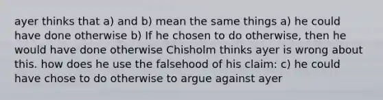 ayer thinks that a) and b) mean the same things a) he could have done otherwise b) If he chosen to do otherwise, then he would have done otherwise Chisholm thinks ayer is wrong about this. how does he use the falsehood of his claim: c) he could have chose to do otherwise to argue against ayer