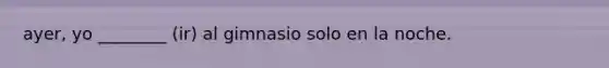 ayer, yo ________ (ir) al gimnasio solo en la noche.