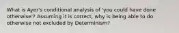 What is Ayer's conditional analysis of 'you could have done otherwise'? Assuming it is correct, why is being able to do otherwise not excluded by Determinism?