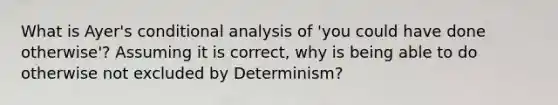 What is Ayer's conditional analysis of 'you could have done otherwise'? Assuming it is correct, why is being able to do otherwise not excluded by Determinism?