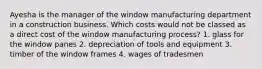 Ayesha is the manager of the window manufacturing department in a construction business. Which costs would not be classed as a direct cost of the window manufacturing process? 1. glass for the window panes 2. depreciation of tools and equipment 3. timber of the window frames 4. wages of tradesmen