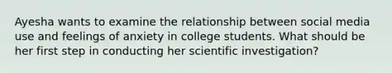 Ayesha wants to examine the relationship between social media use and feelings of anxiety in college students. What should be her first step in conducting her scientific investigation?