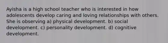 Ayisha is a high school teacher who is interested in how adolescents develop caring and loving relationships with others. She is observing a) physical development. b) social development. c) personality development. d) cognitive development.