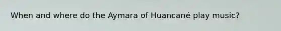 When and where do the Aymara of Huancané play music?
