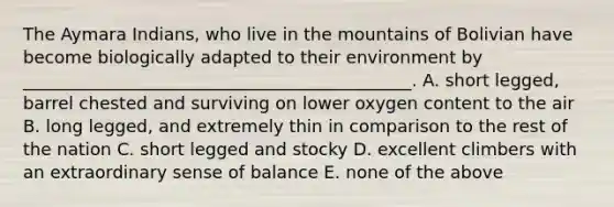 The Aymara Indians, who live in the mountains of Bolivian have become biologically adapted to their environment by _____________________________________________. A. short legged, barrel chested and surviving on lower oxygen content to the air B. long legged, and extremely thin in comparison to the rest of the nation C. short legged and stocky D. excellent climbers with an extraordinary sense of balance E. none of the above