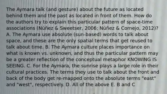 The Aymara talk (and gesture) about the future as located behind them and the past as located in front of them. How do the authors try to explain this particular pattern of space-time associations (Núñez & Sweetser, 2006; Núñez & Cornejo, 2012)? A. The Aymara use absolute (sun-based) words to talk about space, and these are the only spatial terms that get reused to talk about time. B. The Aymara culture places importance on what is known vs. unknown, and thus the particular pattern may be a greater reflection of the conceptual metaphor KNOWING IS SEEING. C. For the Aymara, the sunrise plays a large role in their cultural practices. The terms they use to talk about the front and back of the body get re-mapped onto the absolute terms "east" and "west", respectively. D. All of the above E. B and C