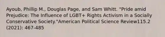 Ayoub, Phillip M., Douglas Page, and Sam Whitt. "Pride amid Prejudice: The Influence of LGBT+ Rights Activism in a Socially Conservative Society."American Political Science Review115.2 (2021): 467-485