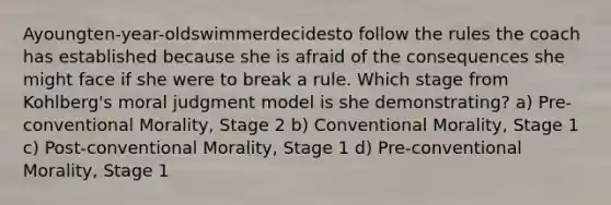 Ayoungten-year-oldswimmerdecidesto follow the rules the coach has established because she is afraid of the consequences she might face if she were to break a rule. Which stage from Kohlberg's moral judgment model is she demonstrating? a) Pre-conventional Morality, Stage 2 b) Conventional Morality, Stage 1 c) Post-conventional Morality, Stage 1 d) Pre-conventional Morality, Stage 1