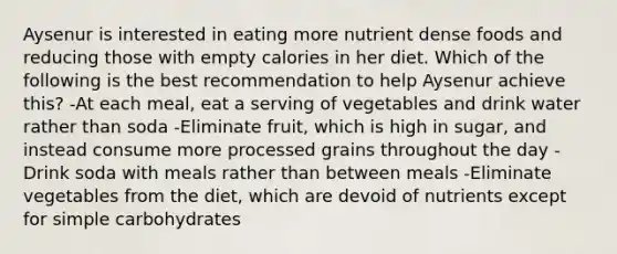 Aysenur is interested in eating more nutrient dense foods and reducing those with empty calories in her diet. Which of the following is the best recommendation to help Aysenur achieve this? -At each meal, eat a serving of vegetables and drink water rather than soda -Eliminate fruit, which is high in sugar, and instead consume more processed grains throughout the day -Drink soda with meals rather than between meals -Eliminate vegetables from the diet, which are devoid of nutrients except for simple carbohydrates