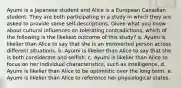 Ayumi is a Japanese student and Alice is a European Canadian student. They are both participating in a study in which they are asked to provide some self-descriptions. Given what you know about cultural influences on tolerating contradictions, which of the following is the likeliest outcome of this study? a. Ayumi is likelier than Alice to say that she is an introverted person across different situations. b. Ayumi is likelier than Alice to say that she is both considerate and selfish. c. Ayumi is likelier than Alice to focus on her individual characteristics, such as intelligence. d. Ayumi is likelier than Alice to be optimistic over the long term. e. Ayumi is likelier than Alice to reference her physiological states.