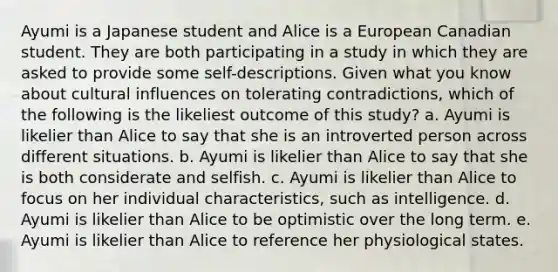 Ayumi is a Japanese student and Alice is a European Canadian student. They are both participating in a study in which they are asked to provide some self-descriptions. Given what you know about cultural influences on tolerating contradictions, which of the following is the likeliest outcome of this study? a. Ayumi is likelier than Alice to say that she is an introverted person across different situations. b. Ayumi is likelier than Alice to say that she is both considerate and selfish. c. Ayumi is likelier than Alice to focus on her individual characteristics, such as intelligence. d. Ayumi is likelier than Alice to be optimistic over the long term. e. Ayumi is likelier than Alice to reference her physiological states.