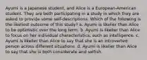 Ayumi is a Japanese student, and Alice is a European-American student. They are both participating in a study in which they are asked to provide some self-descriptions. Which of the following is the likeliest outcome of this study? a. Ayumi is likelier than Alice to be optimistic over the long term. b. Ayumi is likelier than Alice to focus on her individual characteristics, such as intelligence. c. Ayumi is likelier than Alice to say that she is an introverted person across different situations. d. Ayumi is likelier than Alice to say that she is both considerate and selfish.