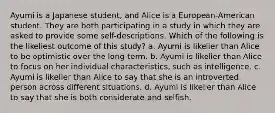 Ayumi is a Japanese student, and Alice is a European-American student. They are both participating in a study in which they are asked to provide some self-descriptions. Which of the following is the likeliest outcome of this study? a. Ayumi is likelier than Alice to be optimistic over the long term. b. Ayumi is likelier than Alice to focus on her individual characteristics, such as intelligence. c. Ayumi is likelier than Alice to say that she is an introverted person across different situations. d. Ayumi is likelier than Alice to say that she is both considerate and selfish.