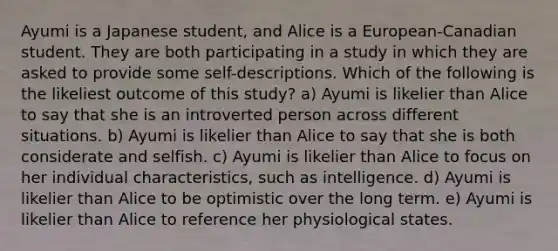 Ayumi is a Japanese student, and Alice is a European-Canadian student. They are both participating in a study in which they are asked to provide some self-descriptions. Which of the following is the likeliest outcome of this study? a) Ayumi is likelier than Alice to say that she is an introverted person across different situations. b) Ayumi is likelier than Alice to say that she is both considerate and selfish. c) Ayumi is likelier than Alice to focus on her individual characteristics, such as intelligence. d) Ayumi is likelier than Alice to be optimistic over the long term. e) Ayumi is likelier than Alice to reference her physiological states.