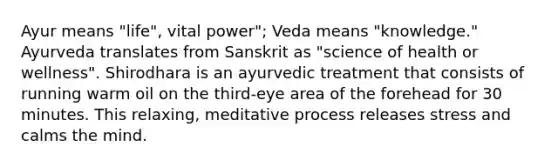 Ayur means "life", vital power"; Veda means "knowledge." Ayurveda translates from Sanskrit as "science of health or wellness". Shirodhara is an ayurvedic treatment that consists of running warm oil on the third-eye area of the forehead for 30 minutes. This relaxing, meditative process releases stress and calms the mind.