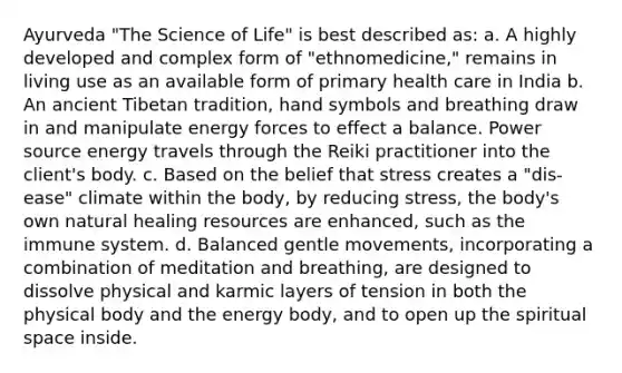 Ayurveda "The Science of Life" is best described as: a. A highly developed and complex form of "ethnomedicine," remains in living use as an available form of primary health care in India b. An ancient Tibetan tradition, hand symbols and breathing draw in and manipulate energy forces to effect a balance. Power source energy travels through the Reiki practitioner into the client's body. c. Based on the belief that stress creates a "dis-ease" climate within the body, by reducing stress, the body's own natural healing resources are enhanced, such as the immune system. d. Balanced gentle movements, incorporating a combination of meditation and breathing, are designed to dissolve physical and karmic layers of tension in both the physical body and the energy body, and to open up the spiritual space inside.