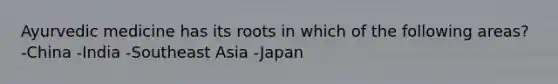 Ayurvedic medicine has its roots in which of the following areas? -China -India -Southeast Asia -Japan