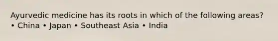 Ayurvedic medicine has its roots in which of the following areas? • China • Japan • Southeast Asia • India