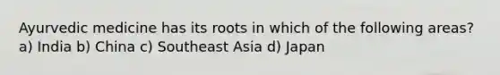 Ayurvedic medicine has its roots in which of the following areas? a) India b) China c) Southeast Asia d) Japan