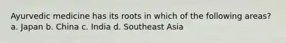 Ayurvedic medicine has its roots in which of the following areas? a. Japan b. China c. India d. Southeast Asia