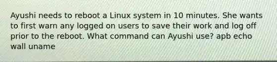 Ayushi needs to reboot a Linux system in 10 minutes. She wants to first warn any logged on users to save their work and log off prior to the reboot. What command can Ayushi use? apb echo wall uname