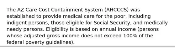 The AZ Care Cost Containment System (AHCCCS) was established to provide medical care for the poor, including indigent persons, those eligible for Social Security, and medically needy persons. Eligibility is based on annual income (persons whose adjusted gross income does not exceed 100% of the federal poverty guidelines).