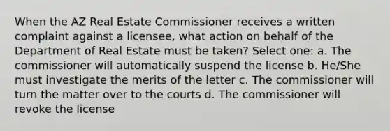 When the AZ Real Estate Commissioner receives a written complaint against a licensee, what action on behalf of the Department of Real Estate must be taken? Select one: a. The commissioner will automatically suspend the license b. He/She must investigate the merits of the letter c. The commissioner will turn the matter over to the courts d. The commissioner will revoke the license