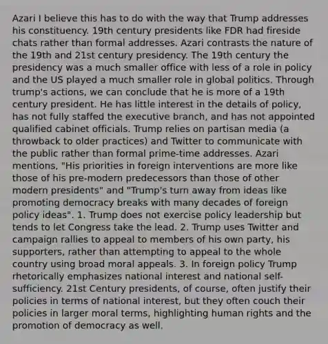 Azari I believe this has to do with the way that Trump addresses his constituency. 19th century presidents like FDR had fireside chats rather than formal addresses. Azari contrasts the nature of the 19th and 21st century presidency. The 19th century the presidency was a much smaller office with less of a role in policy and the US played a much smaller role in global politics. Through trump's actions, we can conclude that he is more of a 19th century president. He has little interest in the details of policy, has not fully staffed the executive branch, and has not appointed qualified cabinet officials. Trump relies on partisan media (a throwback to older practices) and Twitter to communicate with the public rather than formal prime-time addresses. Azari mentions, "His priorities in foreign interventions are more like those of his pre-modern predecessors than those of other modern presidents" and "Trump's turn away from ideas like promoting democracy breaks with many decades of foreign policy ideas". 1. Trump does not exercise policy leadership but tends to let Congress take the lead. 2. Trump uses Twitter and campaign rallies to appeal to members of his own party, his supporters, rather than attempting to appeal to the whole country using broad moral appeals. 3. In foreign policy Trump rhetorically emphasizes national interest and national self-sufficiency. 21st Century presidents, of course, often justify their policies in terms of national interest, but they often couch their policies in larger moral terms, highlighting human rights and the promotion of democracy as well.