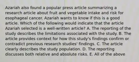 Azariah also found a popular press article summarizing a research article about fruit and vegetable intake and risk for esophageal cancer. Azariah wants to know if this is a good article. Which of the following would indicate that the article Azariah selected is a well-written article? A. The reporting of the study describes the limitations associated with the study. B. The article provides context for how this study's findings confirm or contradict previous research studies' findings. C. The article clearly describes the study population. D. The reporting discusses both relative and absolute risks. E. All of the above