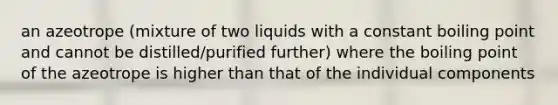 an azeotrope (mixture of two liquids with a constant boiling point and cannot be distilled/purified further) where the boiling point of the azeotrope is higher than that of the individual components