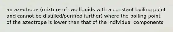 an azeotrope (mixture of two liquids with a constant boiling point and cannot be distilled/purified further) where the boiling point of the azeotrope is lower than that of the individual components