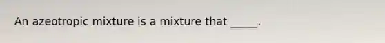 An azeotropic mixture is a mixture that _____.