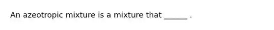 An azeotropic mixture is a mixture that ______ .