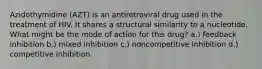 Azidothymidine (AZT) is an antiretroviral drug used in the treatment of HIV. It shares a structural similarity to a nucleotide. What might be the mode of action for this drug? a.) feedback inhibition b.) mixed inhibition c.) noncompetitive inhibition d.) competitive inhibition