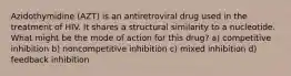 Azidothymidine (AZT) is an antiretroviral drug used in the treatment of HIV. It shares a structural similarity to a nucleotide. What might be the mode of action for this drug? a) competitive inhibition b) noncompetitive inhibition c) mixed inhibition d) feedback inhibition