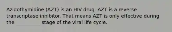 Azidothymidine (AZT) is an HIV drug. AZT is a reverse transcriptase inhibitor. That means AZT is only effective during the __________ stage of the viral life cycle.