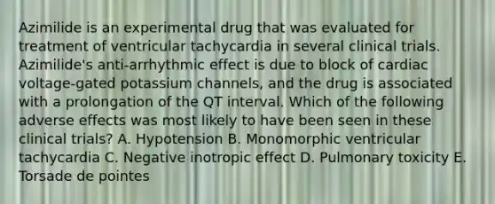 Azimilide is an experimental drug that was evaluated for treatment of ventricular tachycardia in several clinical trials. Azimilide's anti-arrhythmic effect is due to block of cardiac voltage-gated potassium channels, and the drug is associated with a prolongation of the QT interval. Which of the following adverse effects was most likely to have been seen in these clinical trials? A. Hypotension B. Monomorphic ventricular tachycardia C. Negative inotropic effect D. Pulmonary toxicity E. Torsade de pointes