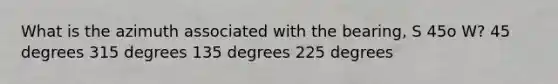 What is the azimuth associated with the bearing, S 45o W? 45 degrees 315 degrees 135 degrees 225 degrees