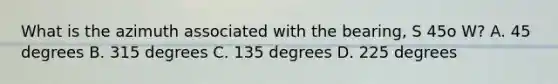 What is the azimuth associated with the bearing, S 45o W? A. 45 degrees B. 315 degrees C. 135 degrees D. 225 degrees