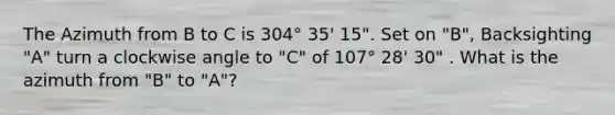 The Azimuth from B to C is 304° 35' 15". Set on "B", Backsighting "A" turn a clockwise angle to "C" of 107° 28' 30" . What is the azimuth from "B" to "A"?