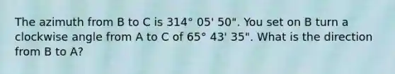 The azimuth from B to C is 314° 05' 50". You set on B turn a clockwise angle from A to C of 65° 43' 35". What is the direction from B to A?