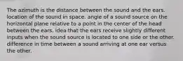 The azimuth is the distance between the sound and the ears. location of the sound in space. angle of a sound source on the horizontal plane relative to a point in the center of the head between the ears. idea that the ears receive slightly different inputs when the sound source is located to one side or the other. difference in time between a sound arriving at one ear versus the other.