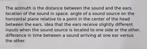 The azimuth is the distance between the sound and the ears. location of the sound in space. angle of a sound source on the horizontal plane relative to a point in the center of the head between the ears. idea that the ears receive slightly different inputs when the sound source is located to one side or the other. difference in time between a sound arriving at one ear versus the other.